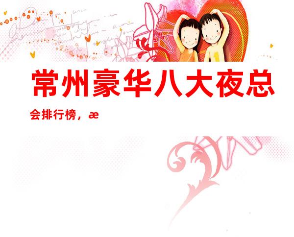 常州豪华八大夜总会排行榜,总有你喜欢的常州夜总会