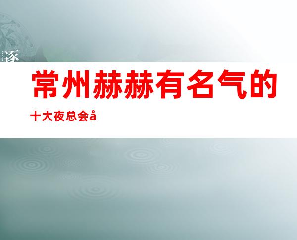 常州赫赫有名气的十大夜总会商务KTV·你去过哪家
