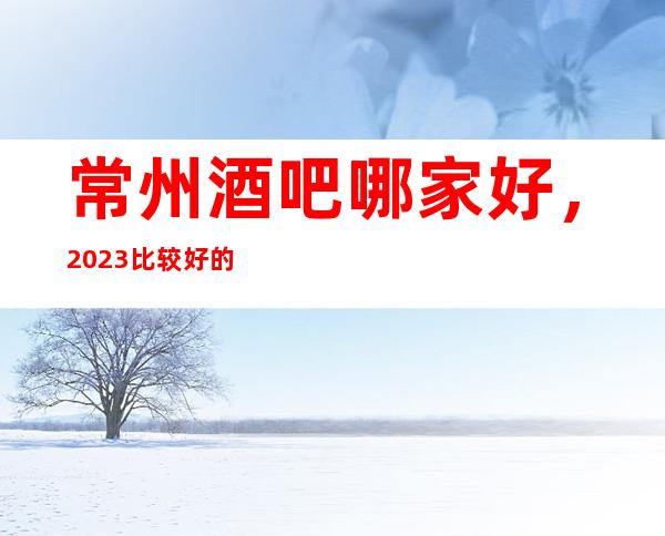 常州酒吧哪家好，2023比较好的酒吧都在这儿