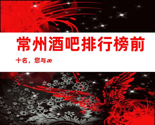 常州酒吧排行榜前十名，您与朋友相约，我们与您相约!
