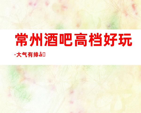 常州酒吧高档好玩·大气有排场的酒吧会所消费攻略