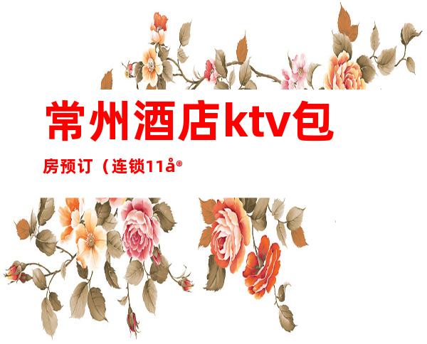 常州酒店ktv包房预订（连锁11家ktv订房优惠）