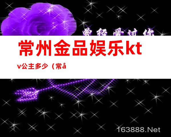 常州金品娱乐ktv公主多少(常州东方国际KTV公主多少钱)