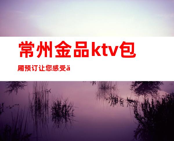 常州金品ktv包厢预订/ 让您感受什么叫热血沸腾，不醉不归