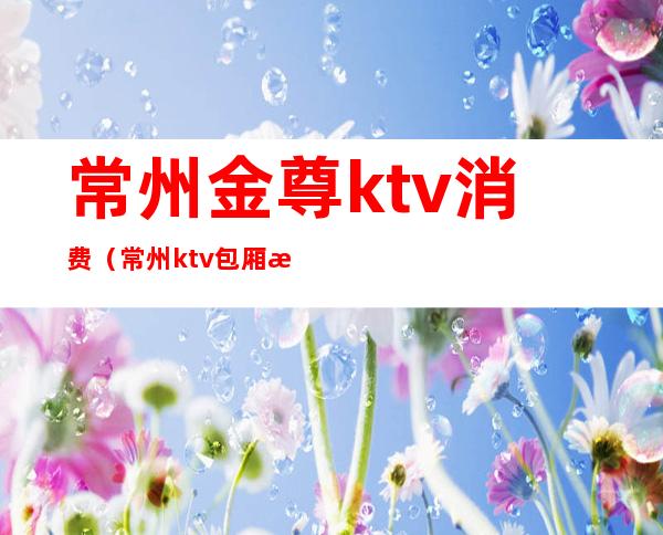 常州金尊ktv消费(常州ktv包厢消费)