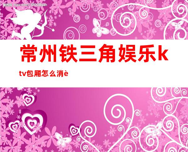 常州铁三角娱乐ktv包厢怎么消费(常州宝路娱乐KTV消费标准)