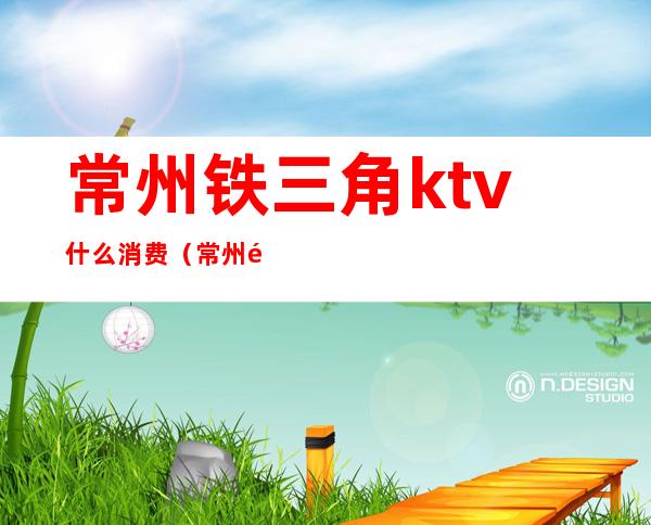 常州铁三角ktv什么消费(常州铁三角ktv什么消费)