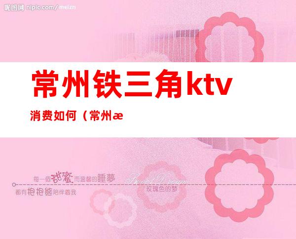 常州铁三角ktv消费如何(常州最高端的ktv)