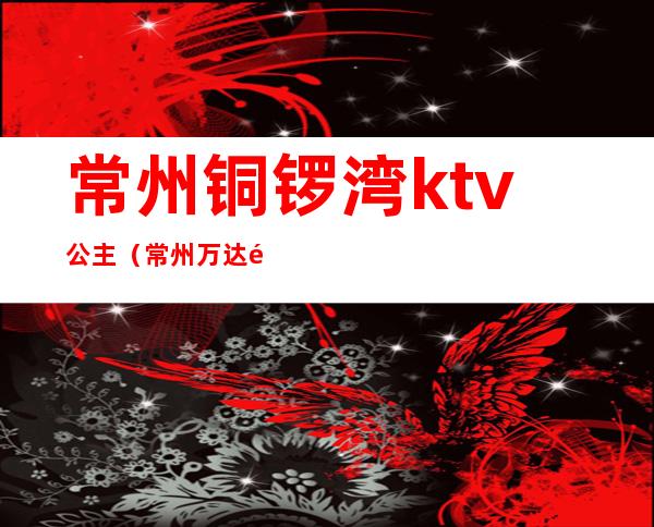 常州铜锣湾ktv公主(常州万达铜锣湾ktv电话)
