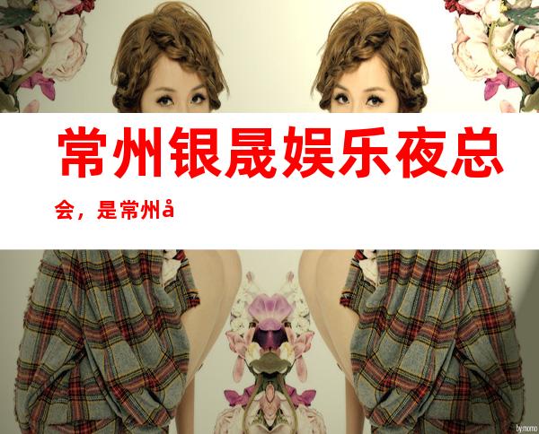 常州银晟娱乐夜总会,是常州十大夜总会榜上有名
