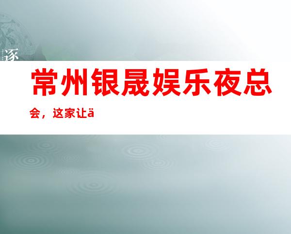 常州银晟娱乐夜总会，这家让你对夜生活有个重新的认识