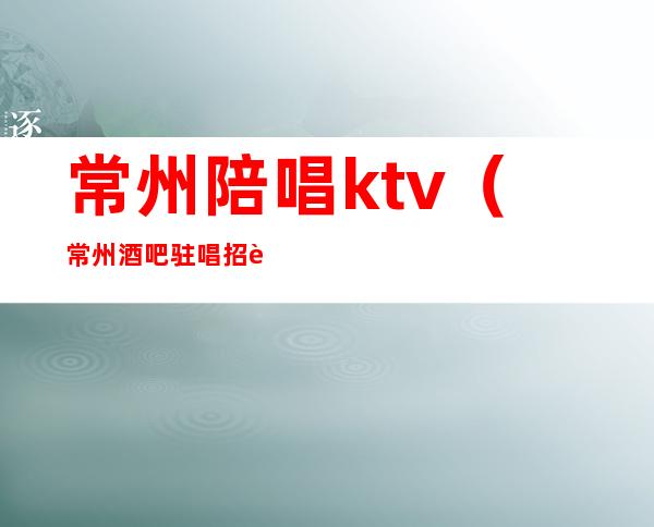 常州陪唱ktv(常州酒吧驻唱招聘)
