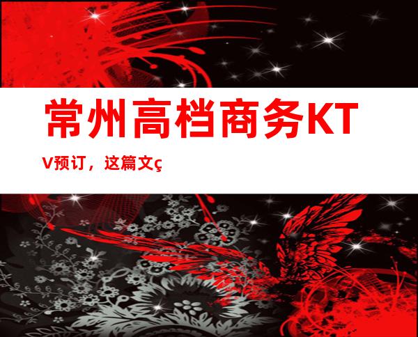 常州高档商务KTV预订，这篇文章与你一同体会精致去处