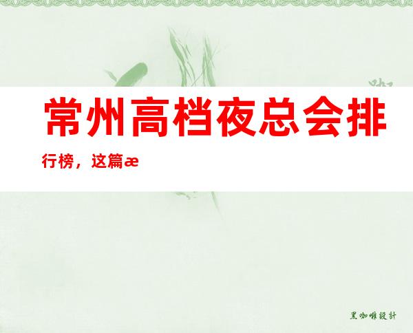 常州高档夜总会排行榜，这篇文章详细总结常州前十的特色