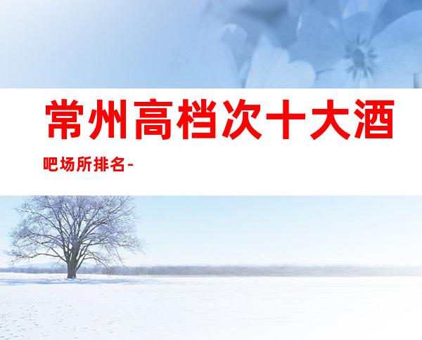 常州高档次十大酒吧场所排名-好而不贵的商务会所介绍