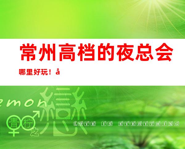 常州高档的夜总会哪里好玩！常州KTV包厢预定性价比高