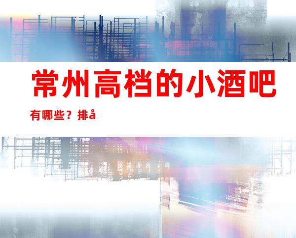 常州高档的小酒吧有哪些？排名前五靠谱规格高有档次