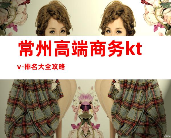 常州高端商务ktv-排名大全攻略 – 常州钟楼商务KTV