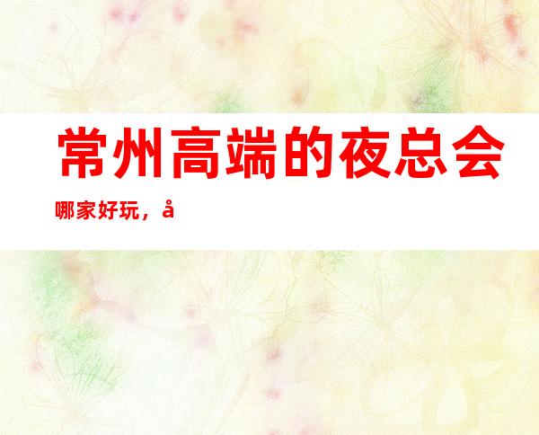 常州高端的夜总会哪家好玩，常州10大夜总会排行