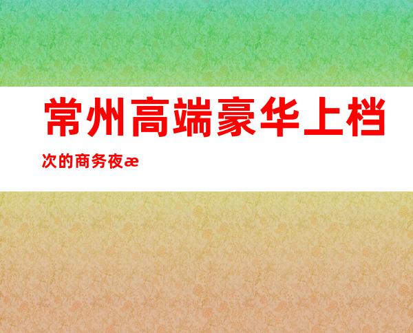 常州高端豪华上档次的商务夜总会详情介绍一览
