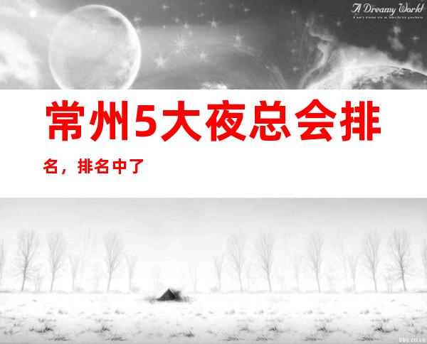 常州5大夜总会排名，排名中了解常州豪华优质商务套房