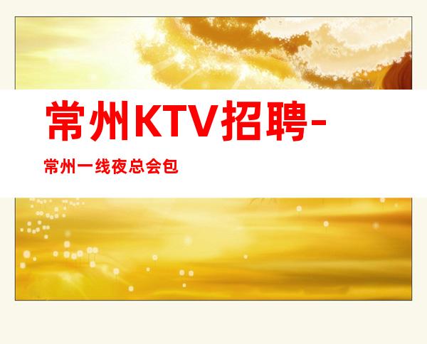 常州KTV招聘-常州一线夜总会包住出人头地映雪读书