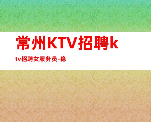 常州KTV招聘ktv招聘女服务员- 稳定每天收入起步