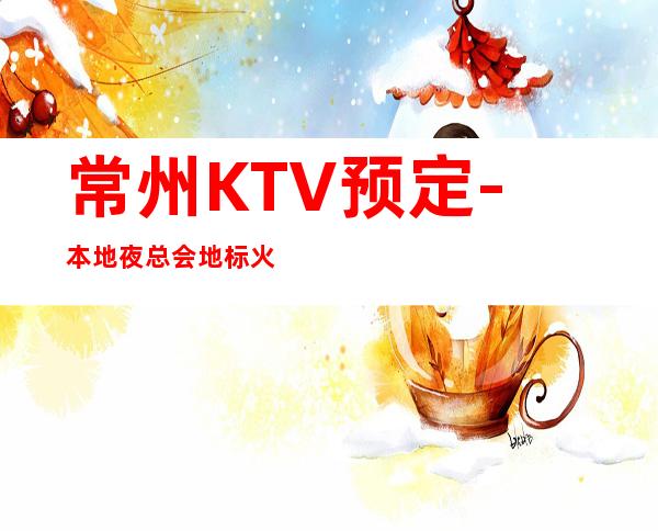 常州KTV预定-本地夜总会地标火爆！