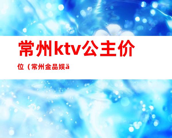 常州ktv公主价位(常州金品娱乐ktv公主多少)