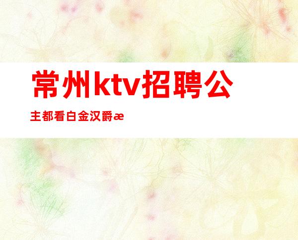 常州ktv招聘公主都看白金汉爵李羊羊(常州夜场招聘选择白金汉爵李羊羊)