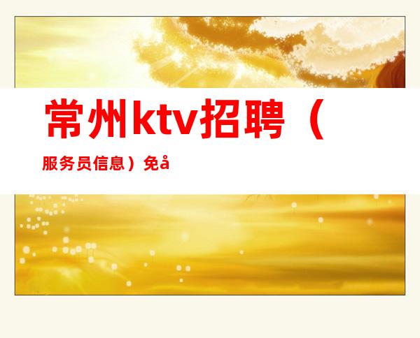 常州ktv招聘（服务员信息）免入职费ktv实力领班与你共进退