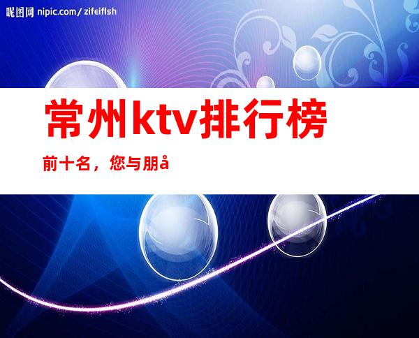 常州ktv排行榜前十名，您与朋友相约，我们与您相约!