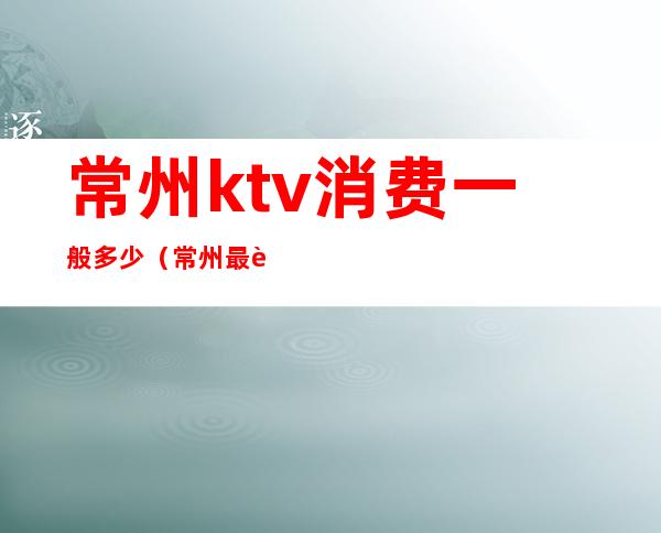 常州ktv消费一般多少(常州最贵的ktv)