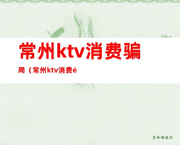 常州ktv消费骗局(常州ktv消费骗局曝光)