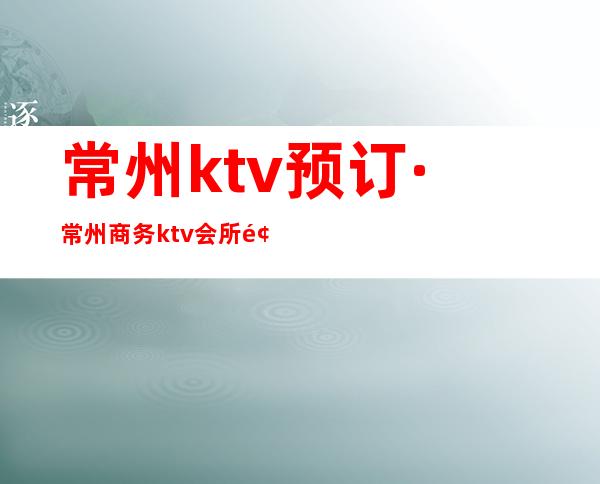 常州ktv预订·常州商务ktv会所预订房指南针 – 常州新北商务KTV
