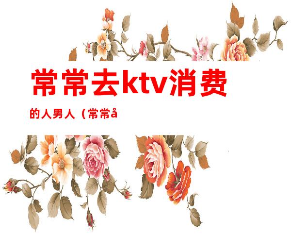 常常去ktv消费的人男人（常常去ktv消费的人男人会怎么样）