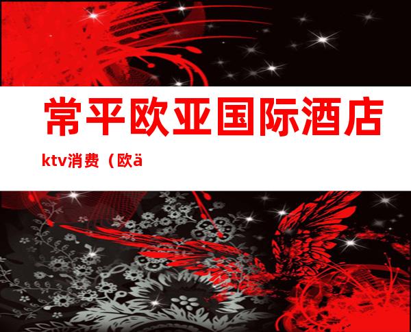 常平欧亚国际酒店ktv消费(欧亚酒店常平ktv招聘信息)