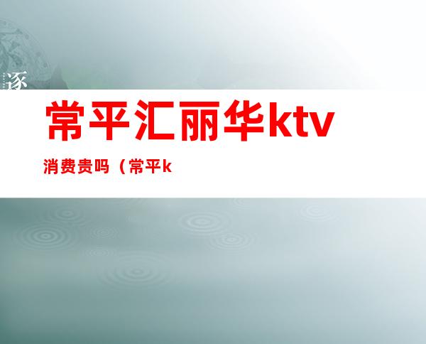 常平汇丽华ktv消费贵吗(常平ktv哪家最好)