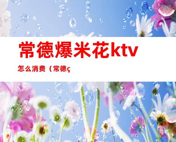 常德爆米花ktv怎么消费(常德爆米花ktv位置)