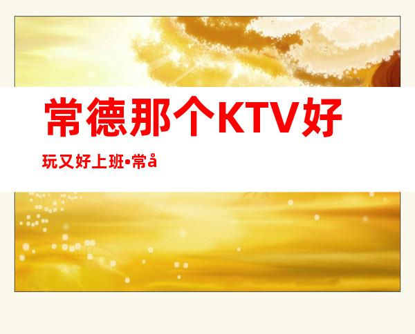 常德那个KTV好玩又好上班•常德KTV招聘头牌服务员•轻松