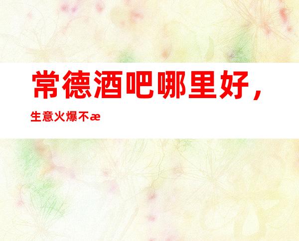 常德酒吧哪里好,生意火爆不收任何费用