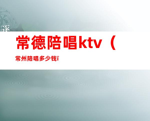 常德陪唱ktv(常州陪唱多少钱)
