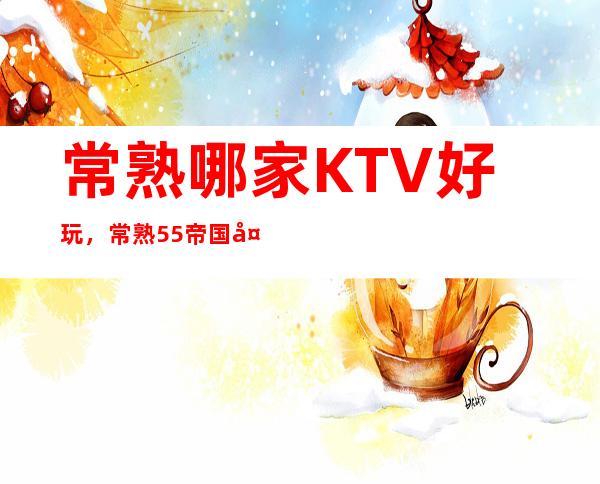 常熟哪家KTV好玩，常熟55帝国夜总会是几块的