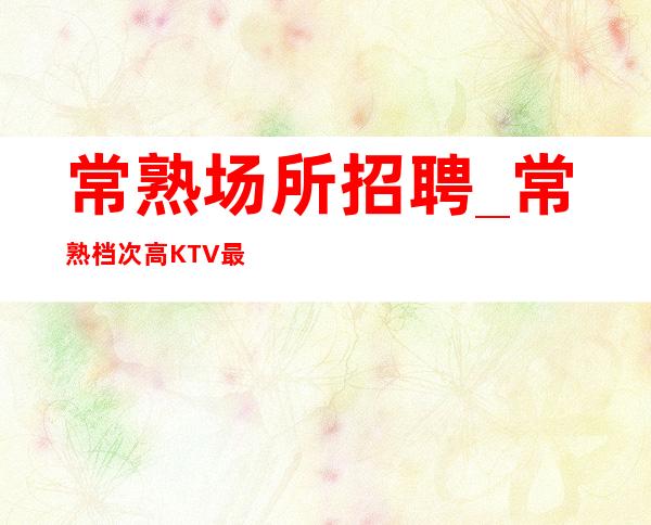 常熟场所招聘_常熟档次高KTV最强 了解我们待遇
