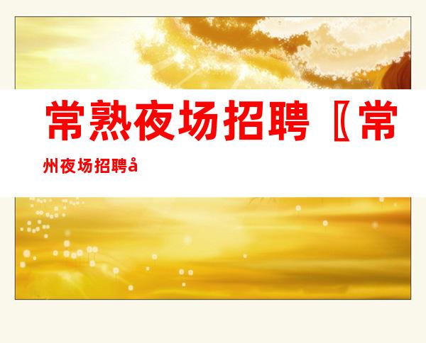 常熟夜场招聘 〖常州夜场招聘市区直招〗 期待你的加入