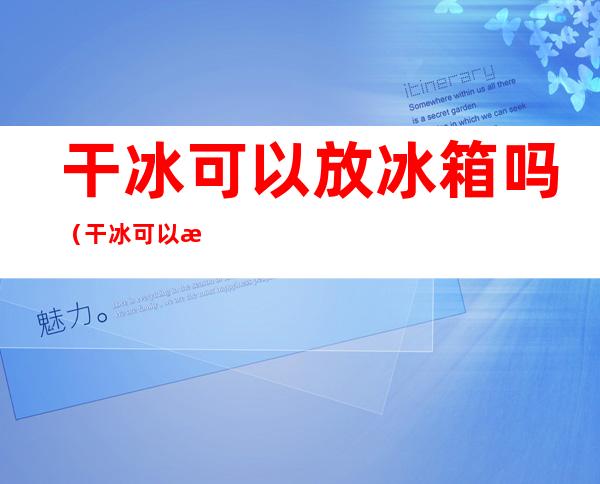 干冰可以放冰箱吗(干冰可以放冰箱吗?)