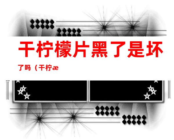 干柠檬片黑了是坏了吗（干柠檬片黑的）
