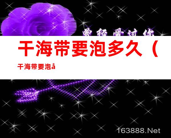 干海带要泡多久(干海带要泡多久就不能吃了)