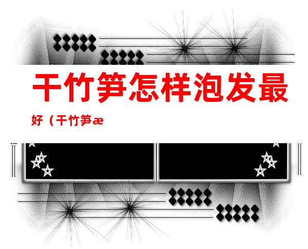 干竹笋怎样泡发最好(干竹笋怎样泡发最好又白又快)