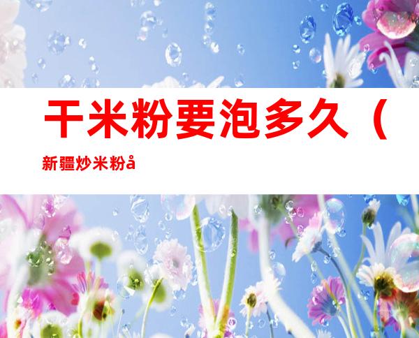 干米粉要泡多久(新疆炒米粉干米粉要泡多久)